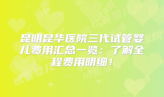 昆明昆华医院三代试管婴儿费用汇总一览：了解全程费用明细！