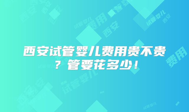 西安试管婴儿费用贵不贵？管要花多少！