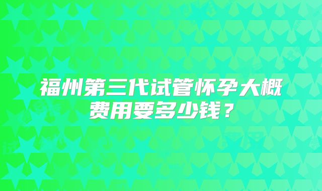 福州第三代试管怀孕大概费用要多少钱？