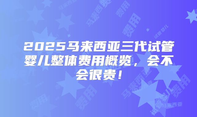 2025马来西亚三代试管婴儿整体费用概览，会不会很贵！