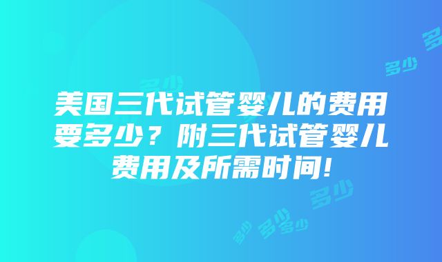 美国三代试管婴儿的费用要多少？附三代试管婴儿费用及所需时间!