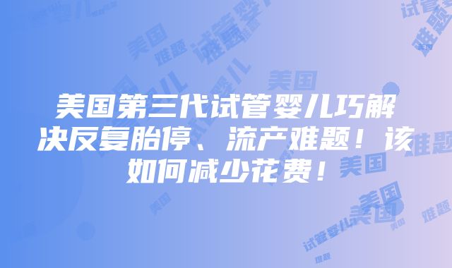 美国第三代试管婴儿巧解决反复胎停、流产难题！该如何减少花费！