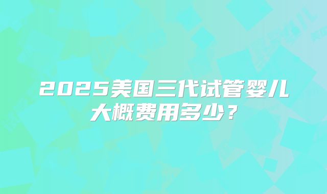 2025美国三代试管婴儿大概费用多少？