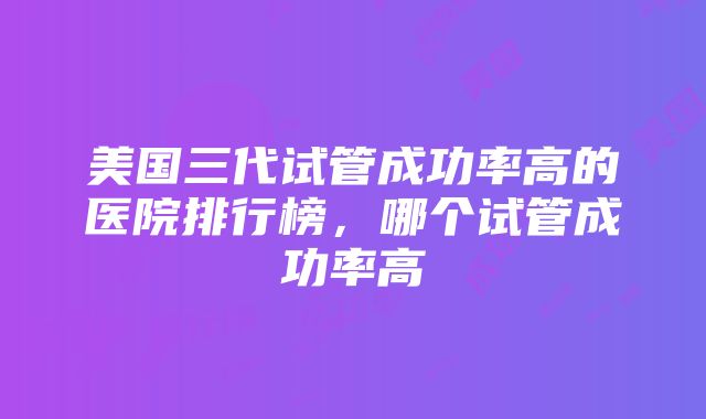 美国三代试管成功率高的医院排行榜，哪个试管成功率高