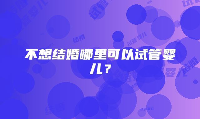 不想结婚哪里可以试管婴儿？