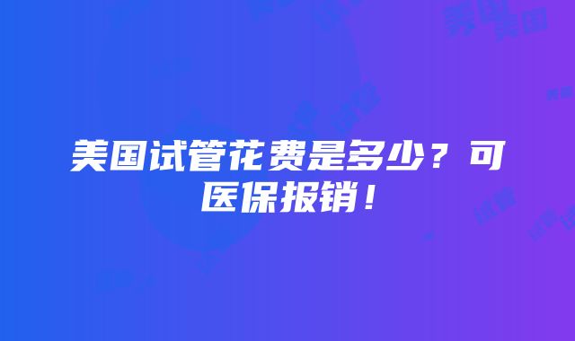 美国试管花费是多少？可医保报销！