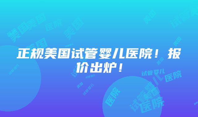 正规美国试管婴儿医院！报价出炉！