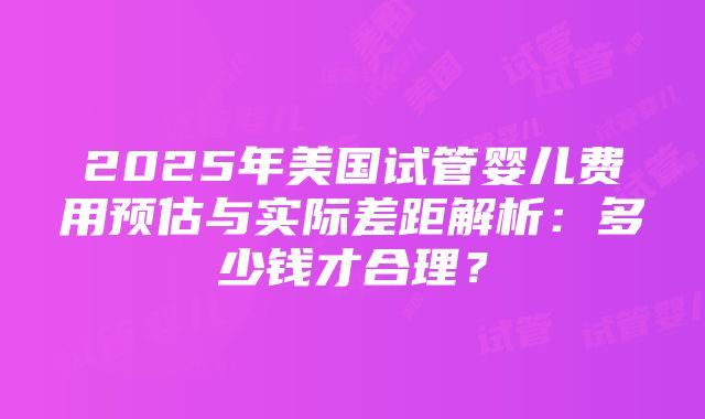 2025年美国试管婴儿费用预估与实际差距解析：多少钱才合理？