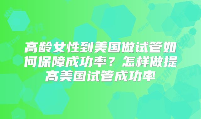 高龄女性到美国做试管如何保障成功率？怎样做提高美国试管成功率