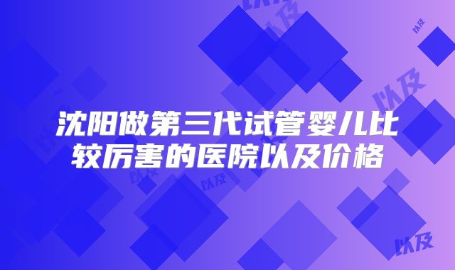 沈阳做第三代试管婴儿比较厉害的医院以及价格