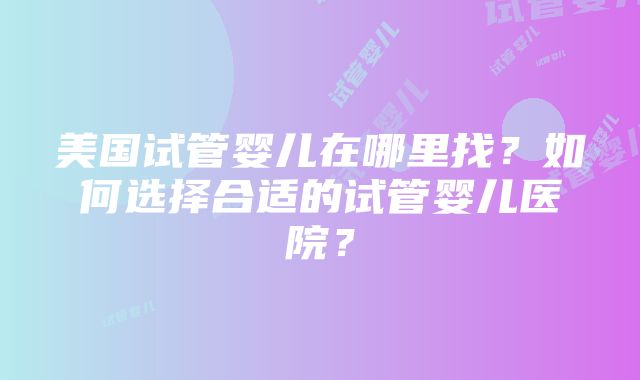 美国试管婴儿在哪里找？如何选择合适的试管婴儿医院？