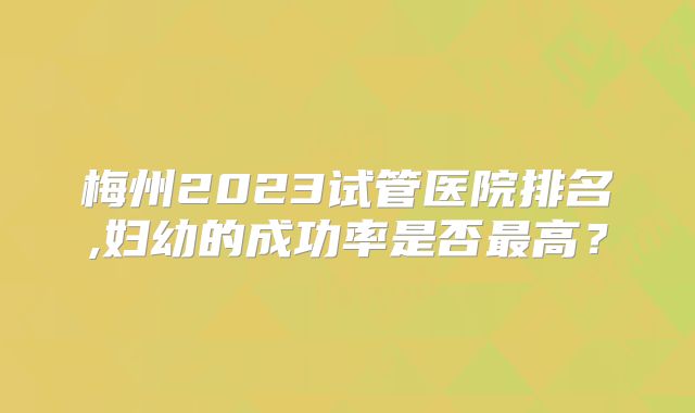 梅州2023试管医院排名,妇幼的成功率是否最高？