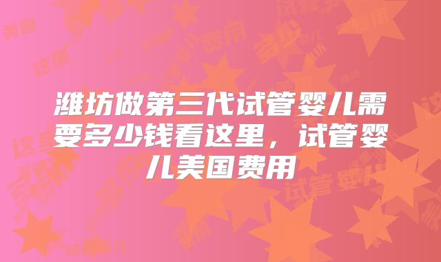 潍坊做第三代试管婴儿需要多少钱看这里，试管婴儿美国费用