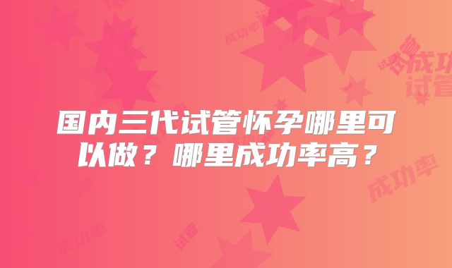 国内三代试管怀孕哪里可以做？哪里成功率高？