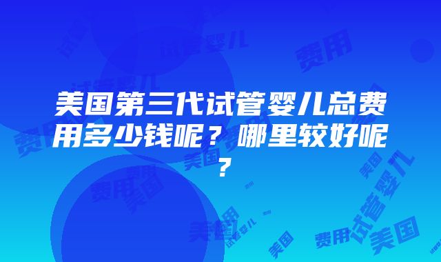 美国第三代试管婴儿总费用多少钱呢？哪里较好呢？