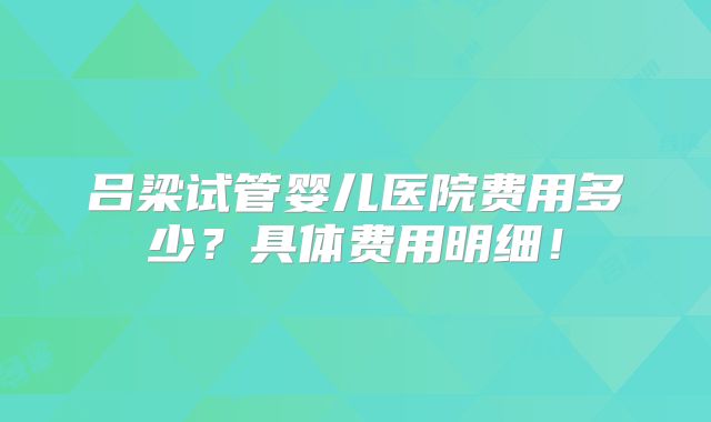 吕梁试管婴儿医院费用多少？具体费用明细！