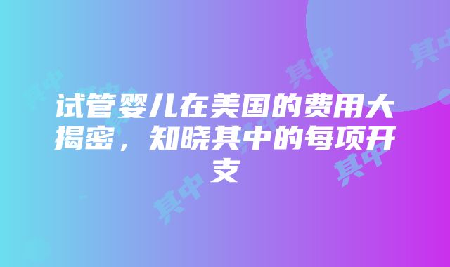 试管婴儿在美国的费用大揭密，知晓其中的每项开支