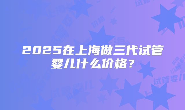 2025在上海做三代试管婴儿什么价格？