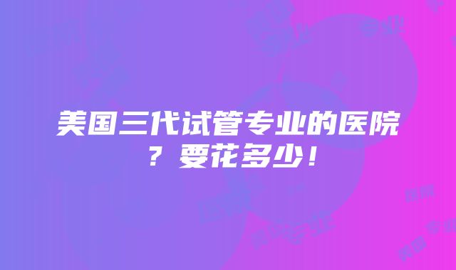 美国三代试管专业的医院？要花多少！