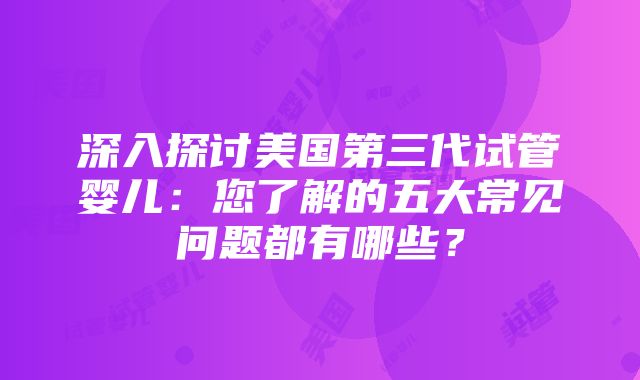 深入探讨美国第三代试管婴儿：您了解的五大常见问题都有哪些？