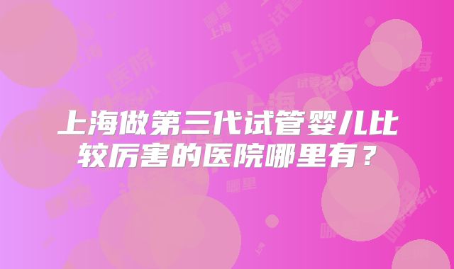 上海做第三代试管婴儿比较厉害的医院哪里有？