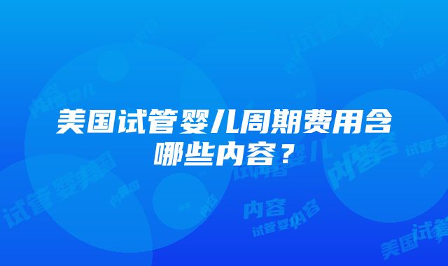 美国试管婴儿周期费用含哪些内容？