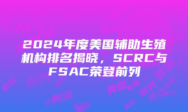 2024年度美国辅助生殖机构排名揭晓，SCRC与FSAC荣登前列