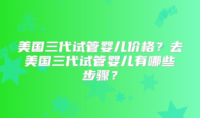 美国三代试管婴儿价格？去美国三代试管婴儿有哪些步骤？