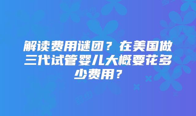 解读费用谜团？在美国做三代试管婴儿大概要花多少费用？