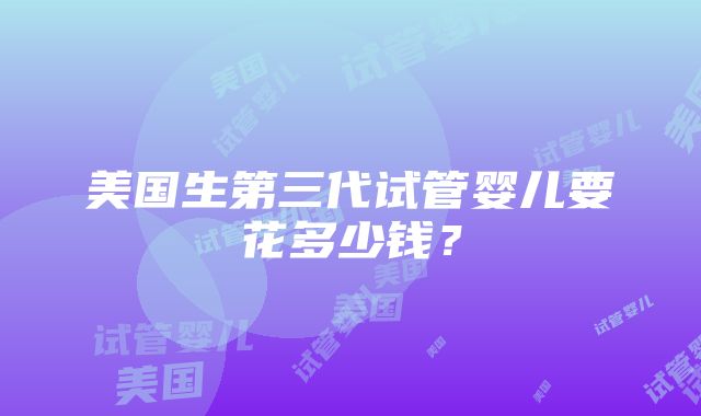 美国生第三代试管婴儿要花多少钱？