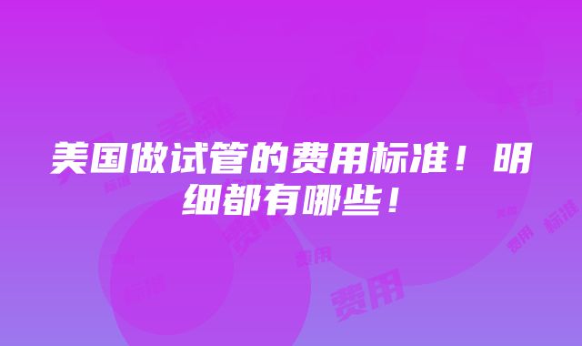 美国做试管的费用标准！明细都有哪些！