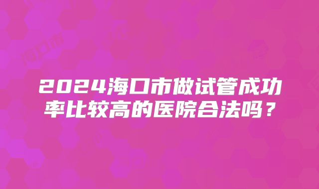 2024海口市做试管成功率比较高的医院合法吗？