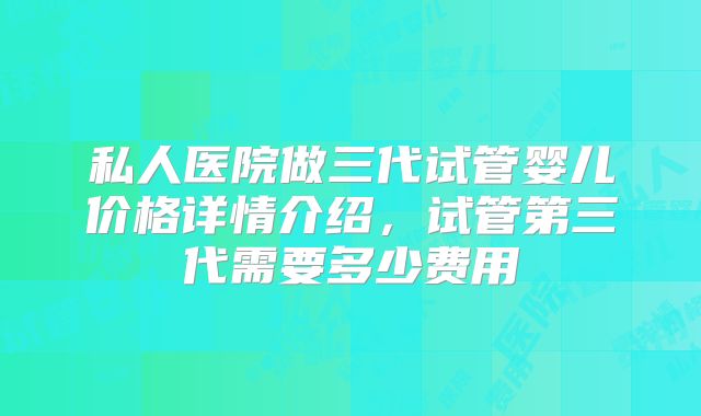 私人医院做三代试管婴儿价格详情介绍，试管第三代需要多少费用