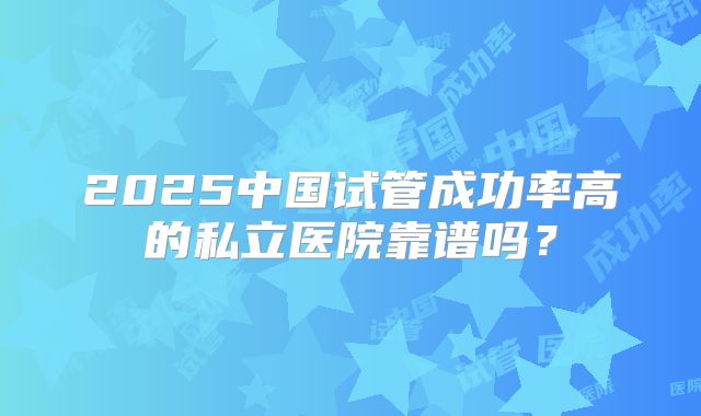 2025中国试管成功率高的私立医院靠谱吗？