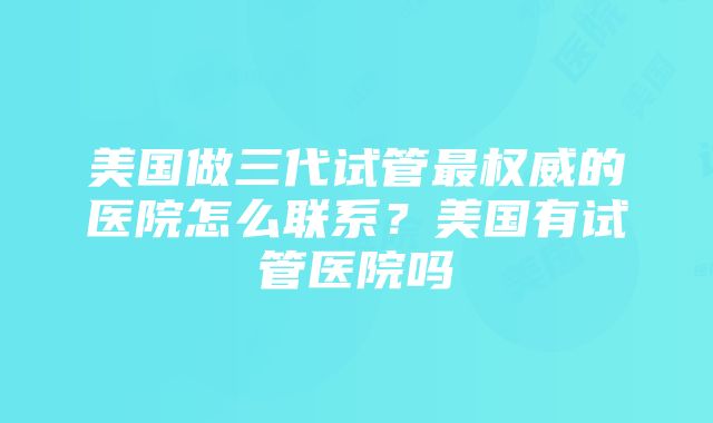 美国做三代试管最权威的医院怎么联系？美国有试管医院吗