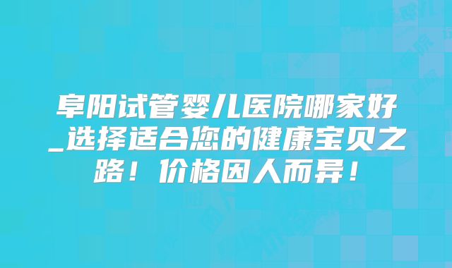 阜阳试管婴儿医院哪家好_选择适合您的健康宝贝之路！价格因人而异！