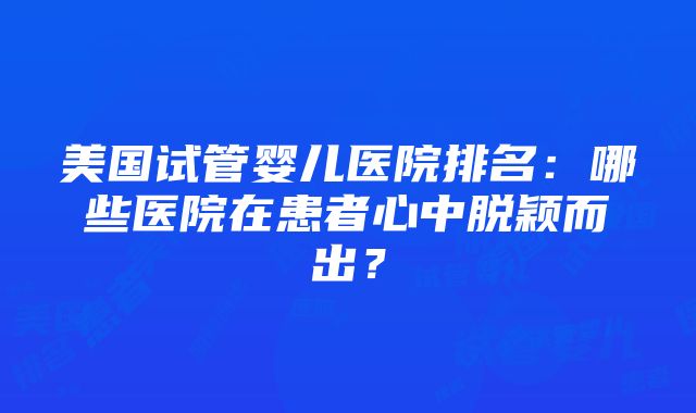 美国试管婴儿医院排名：哪些医院在患者心中脱颖而出？