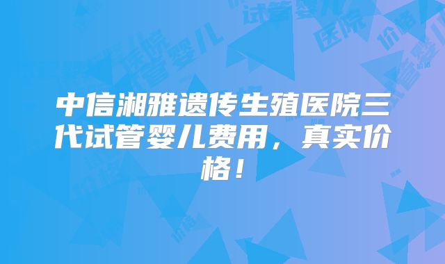 中信湘雅遗传生殖医院三代试管婴儿费用，真实价格！