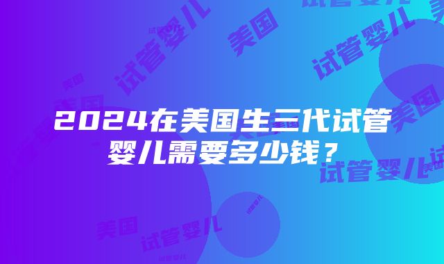 2024在美国生三代试管婴儿需要多少钱？