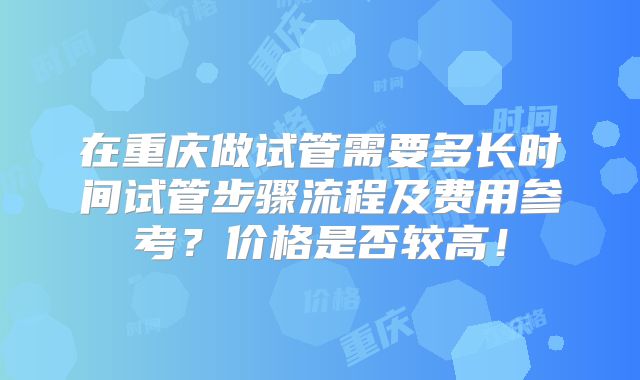 在重庆做试管需要多长时间试管步骤流程及费用参考？价格是否较高！