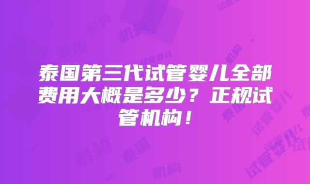 泰国第三代试管婴儿全部费用大概是多少？正规试管机构！