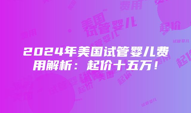 2024年美国试管婴儿费用解析：起价十五万！