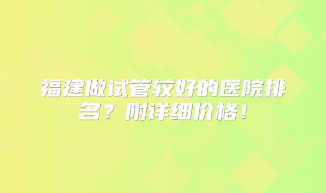 福建做试管较好的医院排名？附详细价格！