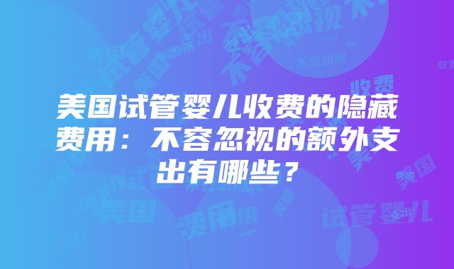 美国试管婴儿收费的隐藏费用：不容忽视的额外支出有哪些？