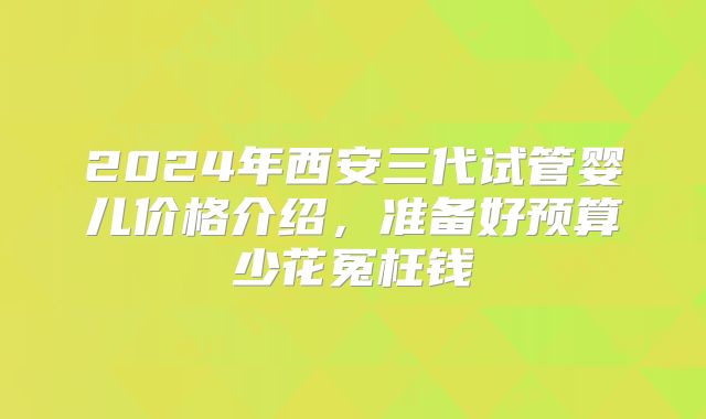 2024年西安三代试管婴儿价格介绍，准备好预算少花冤枉钱