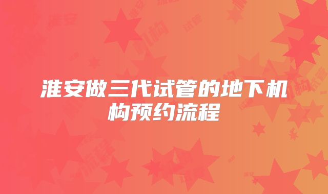 淮安做三代试管的地下机构预约流程