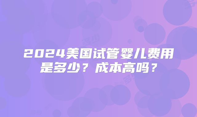 2024美国试管婴儿费用是多少？成本高吗？