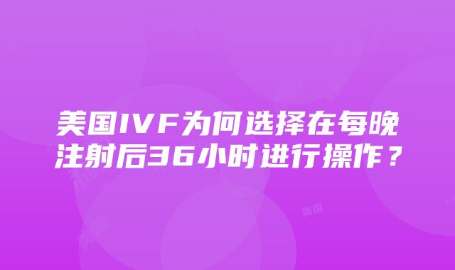 美国IVF为何选择在每晚注射后36小时进行操作？