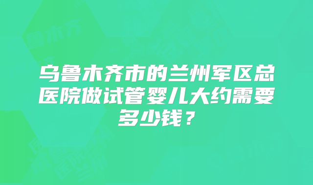 乌鲁木齐市的兰州军区总医院做试管婴儿大约需要多少钱？