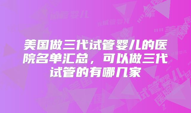 美国做三代试管婴儿的医院名单汇总，可以做三代试管的有哪几家